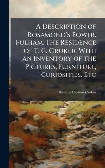A Description of Rosamond's Bower Fulham. The Residence of T. C. Croker. With an Inventory of the Pictures Furniture Curiosities Etc