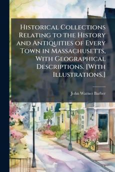 Historical Collections Relating to the History and Antiquities of Every Town in Massachusetts With Geographical Descriptions. [With Illustrations.]
