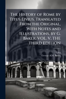 The History of Rome by Titus Livius. Translated From the Original With Notes and Illustrations by G. Baker. VOL. V THE THIRD EDITION