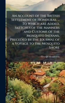 An Account of the British Settlement of Honduras. ... To Which are Added Sketches of the Manners and Customs of the Mosquito Indians Preceded by the Journal of a Voyage to the Mosquito Shore