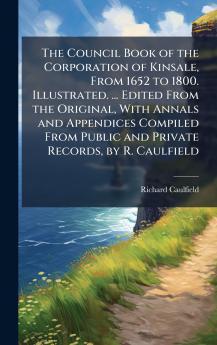 The Council Book of the Corporation of Kinsale From 1652 to 1800. Illustrated. ... Edited From the Original With Annals and Appendices Compiled From Public and Private Records by R. Caulfield