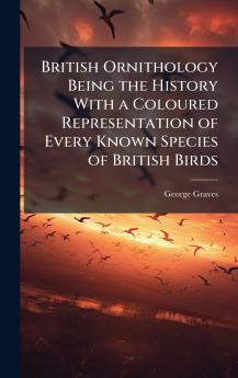 British Ornithology Being the History With a Coloured Representation of Every Known Species of British Birds