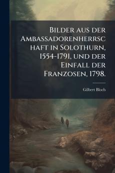 Bilder aus der Ambassadorenherrschaft in Solothurn 1554-1791 und der Einfall der Franzosen 1798.