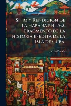 Sitio y Rendicion de la Habana en 1762. Fragmento de la historia inedita de la Isla de Cuba.