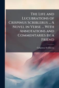 The Life and Lucubrations of Crispinus Scriblerus ... A Novel in Verse ... With Annotations and Commentaries by a Friend