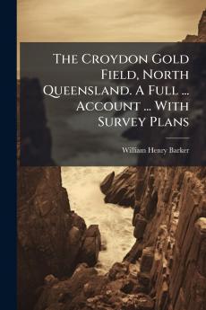 The Croydon Gold Field North Queensland. A Full ... Account ... With Survey Plans