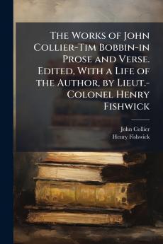 The Works of John Collier-Tim Bobbin-in Prose and Verse. Edited With a Life of the Author by Lieut.-Colonel Henry Fishwick