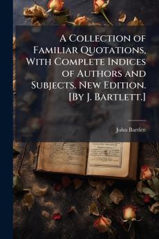 A Collection of Familiar Quotations With Complete Indices of Authors and Subjects. New Edition. [By J. Bartlett.]