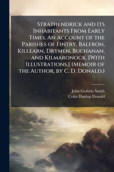 Strathendrick and its Inhabitants From Early Times. An Account of the Parishes of Fintry Balfron Killearn Drymen Buchanan and Kilmaronock. [With Illustrations.] (Memoir of the Author by C. D. Donald.)