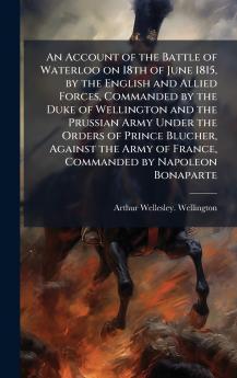 An Account of the Battle of Waterloo on 18th of June 1815 by the English and Allied Forces Commanded by the Duke of Wellington and the Prussian Army Under the Orders of Prince Blucher Against the Army of France Commanded by Napoleon Bonaparte
