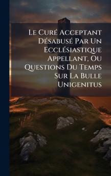 Le CurÃ© Acceptant DÃ©sabusÃ© Par Un EcclÃ©siastique Appellant Ou Questions Du Temps Sur La Bulle Unigenitus