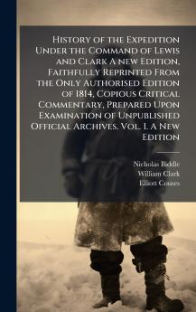 History of the Expedition Under the Command of Lewis and Clark A new Edition Faithfully Reprinted From the Only Authorised Edition of 1814 Copious Critical Commentary Prepared Upon Examination of Unpublished Official Archives. Vol. I. A New Edition