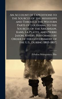 An Account of Expeditions to the Sources of the Mississippi and Through the Western Parts of Louisiana to the Sources of the Arkansaw Kans La Platte and Pierre Jason Rivers; Performed by Order of the Government of the U.S. During 1805-1807;