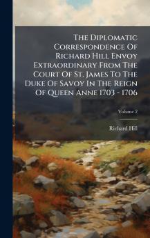 The Diplomatic Correspondence Of Richard Hill Envoy Extraordinary From The Court Of St. James To The Duke Of Savoy In The Reign Of Queen Anne 1703 - 1706