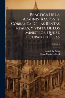 Practica De La Administracion Y Cobranza De Las Rentas Reales Y Visita De Los Ministros Que Se Ocupan En Ellas