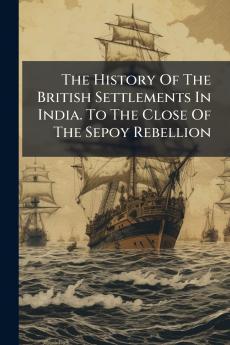 The History Of The British Settlements In India. To The Close Of The Sepoy Rebellion
