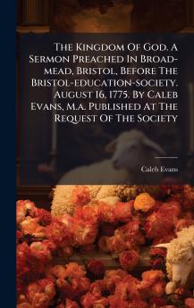 The Kingdom Of God. A Sermon Preached In Broad-mead Bristol Before The Bristol-education-society. August 16 1775. By Caleb Evans M.a. Published At The Request Of The Society
