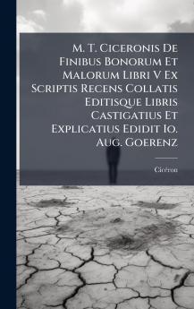M. T. Ciceronis De Finibus Bonorum Et Malorum Libri V Ex Scriptis Recens Collatis Editisque Libris Castigatius Et Explicatius Edidit Io. Aug. Goerenz