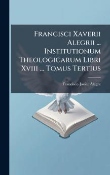 Francisci Xaverii Alegrii ... Institutionum Theologicarum Libri Xviii ... Tomus Tertius