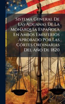 Sistema General De Las Aduanas De La Monarquia EspaÃ±ola En Ambos Emisferios Aprobado Por Las CÃ³rtes Ordinarias Del AÃ±o De 1820