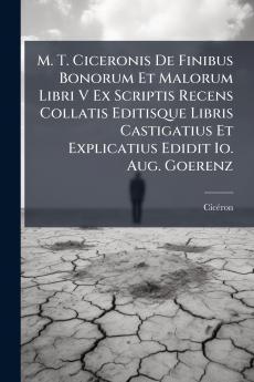 M. T. Ciceronis De Finibus Bonorum Et Malorum Libri V Ex Scriptis Recens Collatis Editisque Libris Castigatius Et Explicatius Edidit Io. Aug. Goerenz