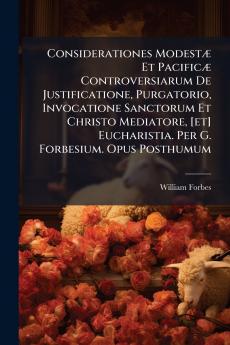 Considerationes ModestÃ¦ Et PacificÃ¦ Controversiarum De Justificatione Purgatorio Invocatione Sanctorum Et Christo Mediatore [et] Eucharistia. Per G. Forbesium. Opus Posthumum