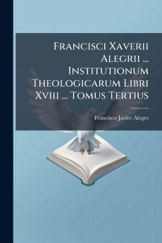 Francisci Xaverii Alegrii ... Institutionum Theologicarum Libri Xviii ... Tomus Tertius