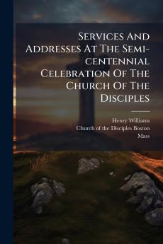 Services And Addresses At The Semi-centennial Celebration Of The Church Of The Disciples