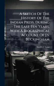 A Sketch Of The History Of The Indian Press During The Last Ten Years With A Biographical Account Of J.s. Buckingham