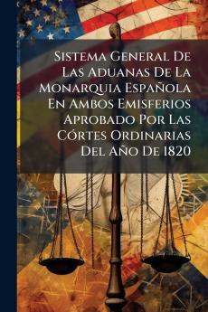 Sistema General De Las Aduanas De La Monarquia EspaÃ±ola En Ambos Emisferios Aprobado Por Las CÃ³rtes Ordinarias Del AÃ±o De 1820