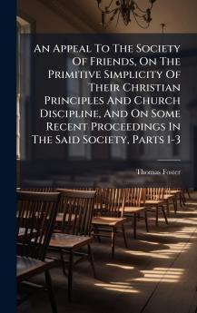 An Appeal To The Society Of Friends On The Primitive Simplicity Of Their Christian Principles And Church Discipline And On Some Recent Proceedings In The Said Society Parts 1-3