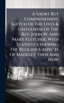 A Short But Comprehensive Sketch Of The Lives & Usefulness Of The Rev. John W. And Mary Fletcher With Statistics Shewing The Religious Aspects Of Madeley Then And Now