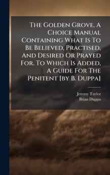 The Golden Grove A Choice Manual Containing What Is To Be Believed Practised And Desired Or Prayed For. To Which Is Added A Guide For The Penitent [by B. Duppa]