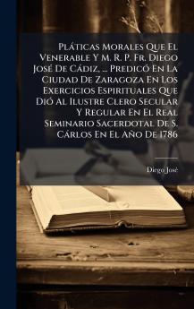 PlÃ¡ticas Morales Que El Venerable Y M. R. P. Fr. Diego JosÃ© De CÃ¡diz ... PredicÃ³ En La Ciudad De Zaragoza En Los Exercicios Espirituales Que DiÃ³ Al Ilustre Clero Secular Y Regular En El Real Seminario Sacerdotal De S. CÃ¡rlos En El AÃ±o De 1786