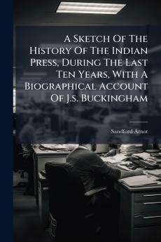 A Sketch Of The History Of The Indian Press During The Last Ten Years With A Biographical Account Of J.s. Buckingham