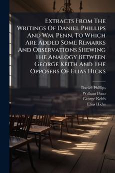 Extracts From The Writings Of Daniel Phillips And Wm. Penn To Which Are Added Some Remarks And Observations Shewing The Analogy Between George Keith And The Opposers Of Elias Hicks