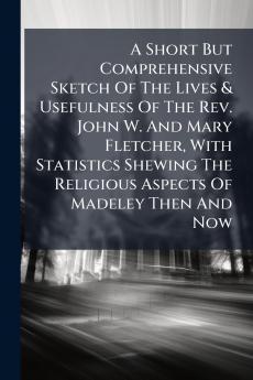 A Short But Comprehensive Sketch Of The Lives & Usefulness Of The Rev. John W. And Mary Fletcher With Statistics Shewing The Religious Aspects Of Madeley Then And Now