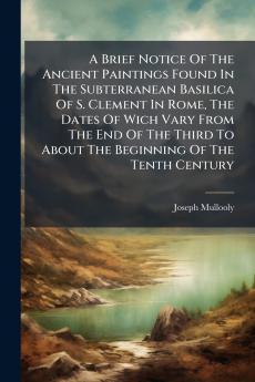 A Brief Notice Of The Ancient Paintings Found In The Subterranean Basilica Of S. Clement In Rome The Dates Of Wich Vary From The End Of The Third To About The Beginning Of The Tenth Century
