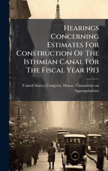 Hearings Concerning Estimates For Construction Of The Isthmian Canal For The Fiscal Year 1913