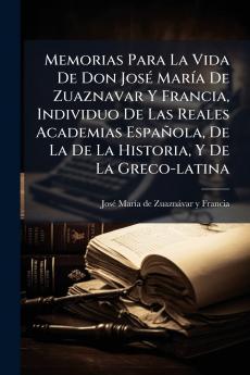 Memorias Para La Vida De Don JosÃ© MarÃ­a De Zuaznavar Y Francia Individuo De Las Reales Academias EspaÃ±ola De La De La Historia Y De La Greco-latina