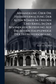 Abhandlung Ãber Die Heeresverwaltung Der Alten RÃ¶mer Im Frieden Und Krieg In Der Besonderen Beziehung Auf Die Beiden Hauptzweige Der Heeresversorgung