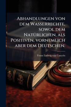 Abhandlungen von dem Wasserrechte sowol dem NatÃ¼rlichen als Positiven vornemlich aber dem Deutschen.