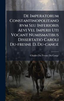 De Imperatorum Constantinopolitanorvm Seu Inferioris Aevi Vel Imperii Uti Vocant Numismatibus Dissertatio Caroli Du-fresne D. Du-cange