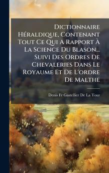 Dictionnaire HÃ©raldique Contenant Tout Ce Qui A Rapport Ã La Science Du Blason... Suivi Des Ordres De Chevaleries Dans Le Royaume Et De L'ordre De Malthe