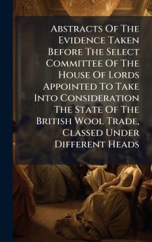 Abstracts Of The Evidence Taken Before The Select Committee Of The House Of Lords Appointed To Take Into Consideration The State Of The British Wool Trade Classed Under Different Heads