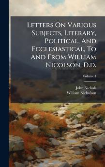 Letters On Various Subjects Literary Political And Ecclesiastical To And From William Nicolson D.d.