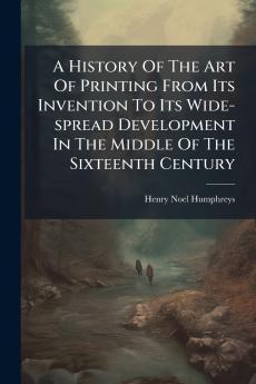 A History Of The Art Of Printing From Its Invention To Its Wide-spread Development In The Middle Of The Sixteenth Century