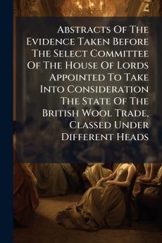Abstracts Of The Evidence Taken Before The Select Committee Of The House Of Lords Appointed To Take Into Consideration The State Of The British Wool Trade Classed Under Different Heads