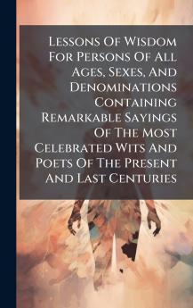Lessons Of Wisdom For Persons Of All Ages Sexes And Denominations Containing Remarkable Sayings Of The Most Celebrated Wits And Poets Of The Present And Last Centuries