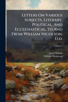 Letters On Various Subjects Literary Political And Ecclesiastical To And From William Nicolson D.d.